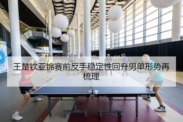 王楚钦亚锦赛前反手稳定性回升男单形势再梳理